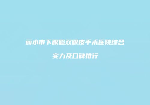 丽水市下眼睑双眼皮手术医院综合实力及口碑排行
