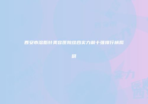 西安市溶脂针美容医院综合实力前十强排行榜揭晓