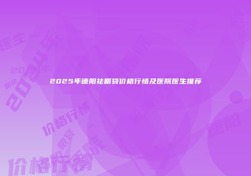 2025年德阳祛眼袋价格行情及医院医生推荐