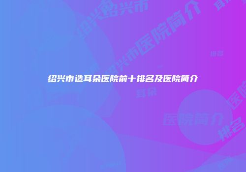 绍兴市造耳朵医院前十排名及医院简介