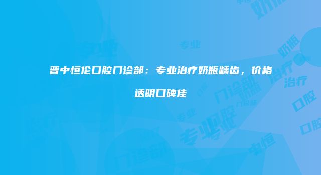 晋中恒伦口腔门诊部：专业治疗奶瓶龋齿，价格透明口碑佳