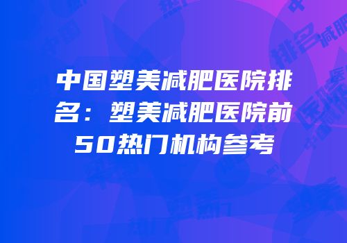 中国塑美减肥医院排名：塑美减肥医院前50热门机构参考