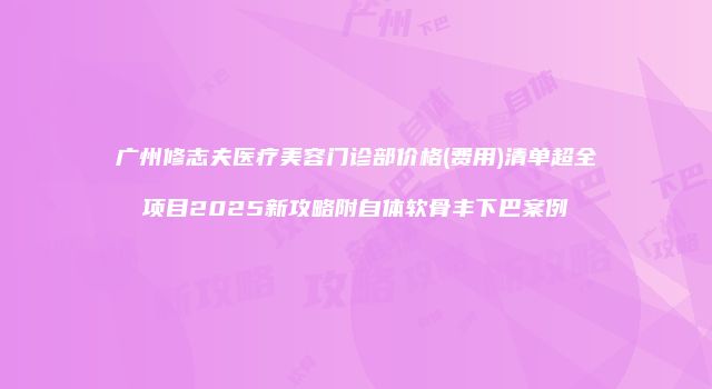广州修志夫医疗美容门诊部价格(费用)清单超全项目2025新攻略附自体软骨丰下巴案例