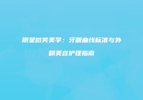 明星微笑美学：牙龈曲线标准与外翻美容护理指南