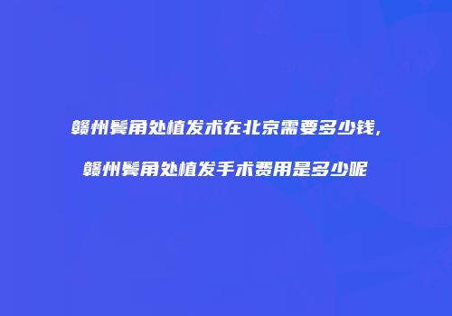 赣州鬓角处植发术在北京需要多少钱,赣州鬓角处植发手术费用是多少呢
