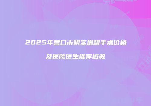 2025年营口市阴茎增粗手术价格及医院医生推荐概览