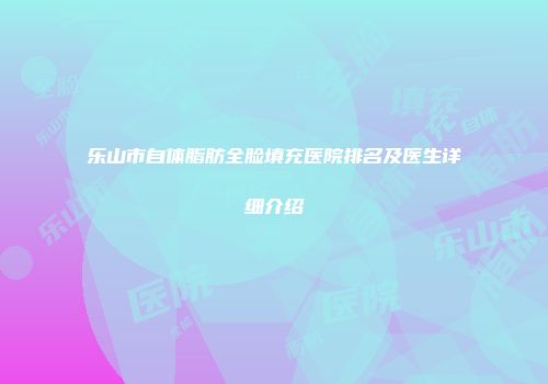 乐山市自体脂肪全脸填充医院排名及医生详细介绍