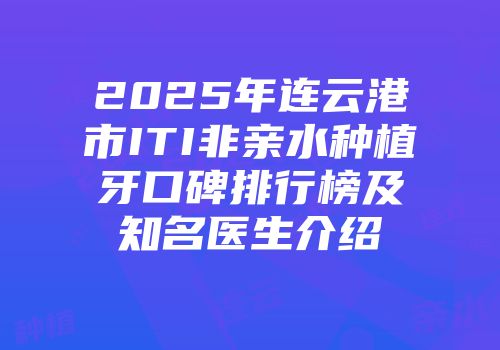 2025年连云港市ITI非亲水种植牙口碑排行榜及知名医生介绍