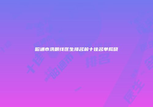 昭通市洗眼线医生排名前十佳名单揭晓