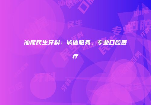 汕尾民生牙科：诚信服务，专业口腔医疗