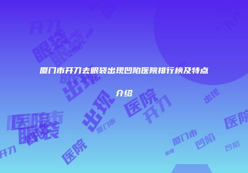 厦门市开刀去眼袋出现凹陷医院排行榜及特点介绍