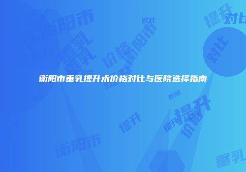 衡阳市垂乳提升术价格对比与医院选择指南