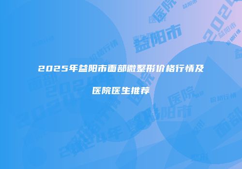 2025年益阳市面部微整形价格行情及医院医生推荐