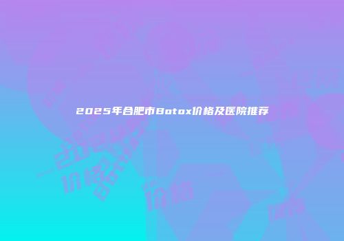 2025年合肥市Botox价格及医院推荐