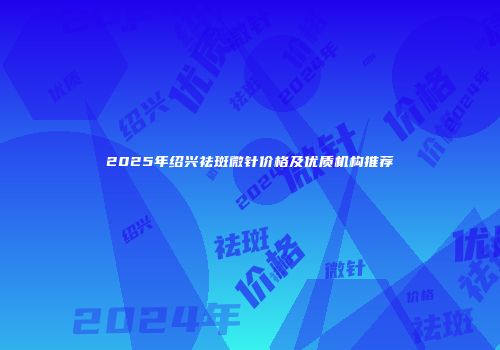 2025年绍兴祛斑微针价格及优质机构推荐