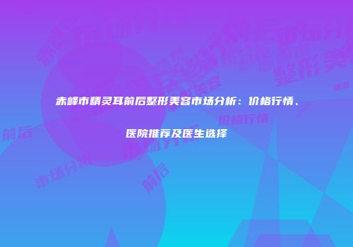 赤峰市精灵耳前后整形美容市场分析：价格行情、医院推荐及医生选择