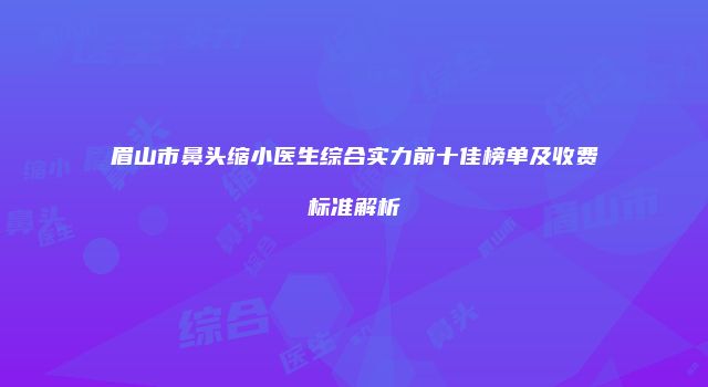 眉山市鼻头缩小医生综合实力前十佳榜单及收费标准解析