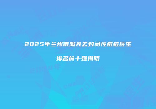 2025年兰州市激光去封闭性痘痘医生排名前十强揭晓