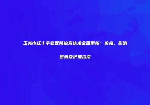 玉林市红十字会医院植发技术全面解析：价格、影响因素及护理指南