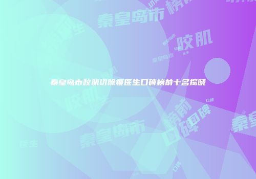 秦皇岛市咬肌切除瘦医生口碑榜前十名揭晓