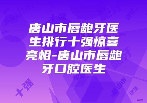 唐山市唇龅牙医生排行十强惊喜亮相-唐山市唇龅牙口腔医生