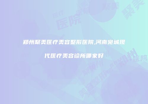 郑州聚美医疗美容整形医院,河南宛城现代医疗美容诊所哪家好