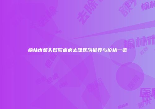 榆林市额头凹陷疤痕去除医院推荐与价格一览