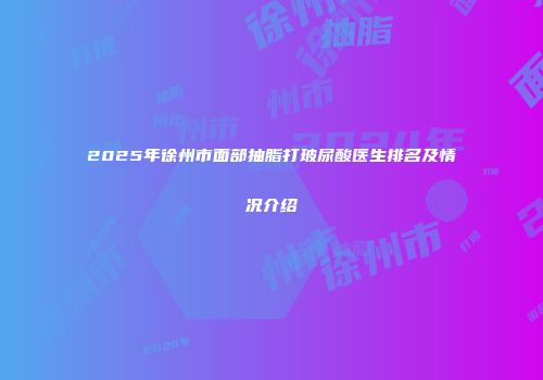2025年徐州市面部抽脂打玻尿酸医生排名及情况介绍