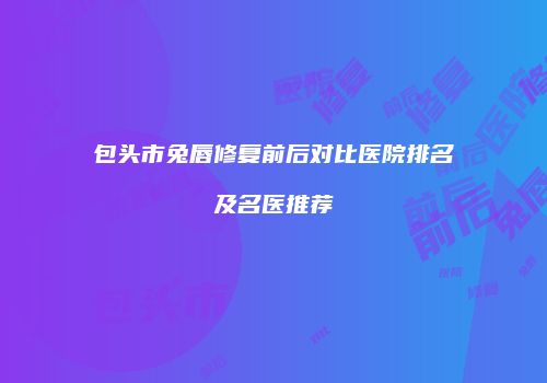 包头市兔唇修复前后对比医院排名及名医推荐