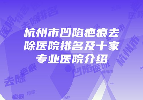 杭州市凹陷疤痕去除医院排名及十家专业医院介绍