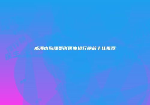 威海市胸部整形医生排行榜前十佳推荐