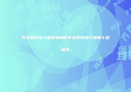 齐齐哈尔市儿童耳朵畸形手术医院排行榜前十名推荐