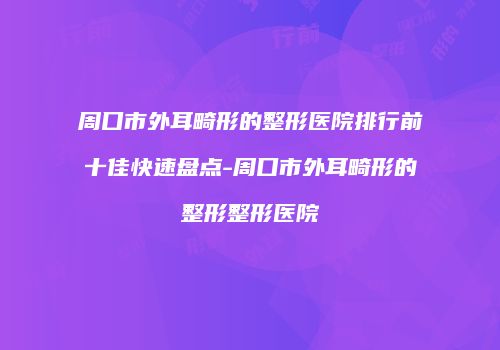 周口市外耳畸形的整形医院排行前十佳快速盘点-周口市外耳畸形的整形整形医院
