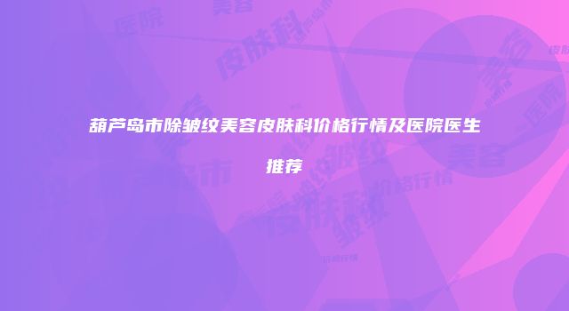 葫芦岛市除皱纹美容皮肤科价格行情及医院医生推荐