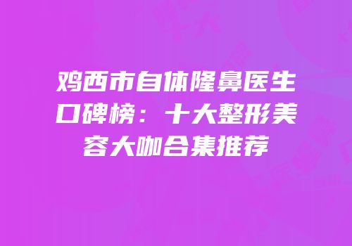 鸡西市自体隆鼻医生口碑榜：十大整形美容大咖合集推荐