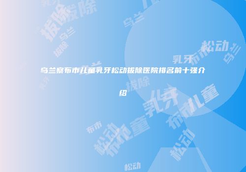 乌兰察布市儿童乳牙松动拔除医院排名前十强介绍