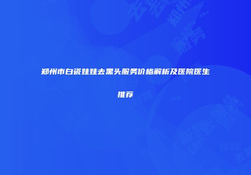 郑州市白瓷娃娃去黑头服务价格解析及医院医生推荐