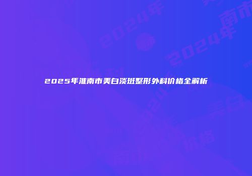 2025年淮南市美白淡斑整形外科价格全解析