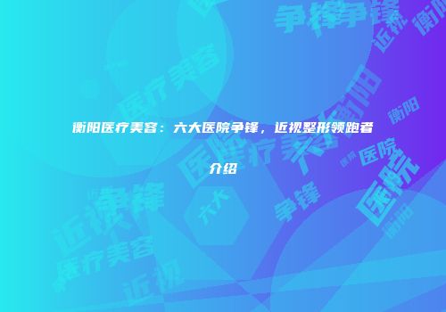 衡阳医疗美容：六大医院争锋，近视整形领跑者介绍