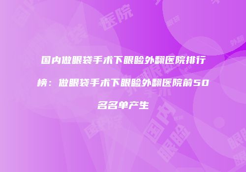 国内做眼袋手术下眼睑外翻医院排行榜：做眼袋手术下眼睑外翻医院前50名名单产生