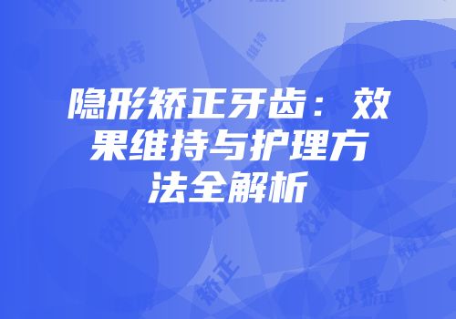 隐形矫正牙齿：效果维持与护理方法全解析