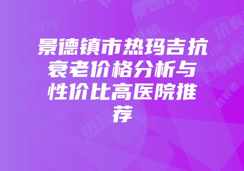 景德镇市热玛吉抗衰老价格分析与性价比高医院推荐