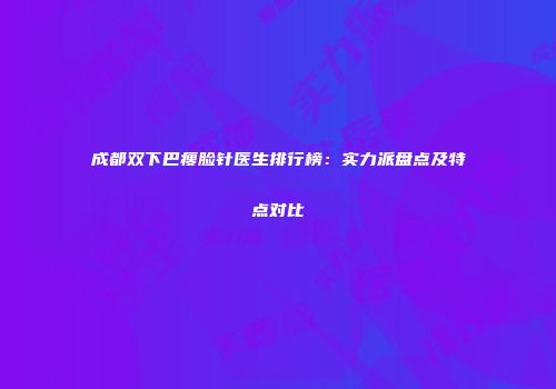 成都双下巴瘦脸针医生排行榜：实力派盘点及特点对比