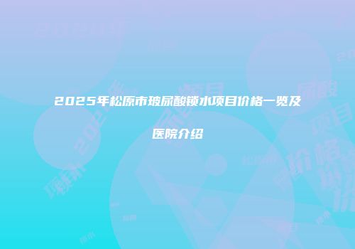 2025年松原市玻尿酸锁水项目价格一览及医院介绍