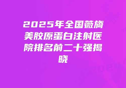 2025年全国薇旖美胶原蛋白注射医院排名前二十强揭晓