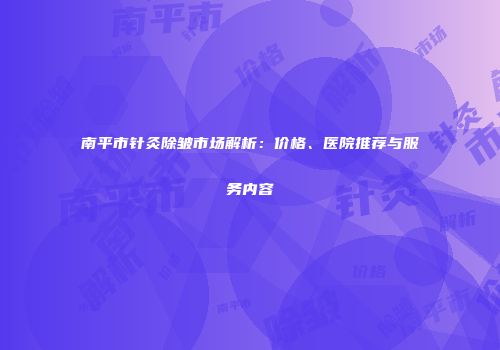 南平市针灸除皱市场解析：价格、医院推荐与服务内容