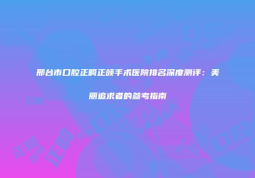 邢台市口腔正畸正颌手术医院排名深度测评：美丽追求者的参考指南