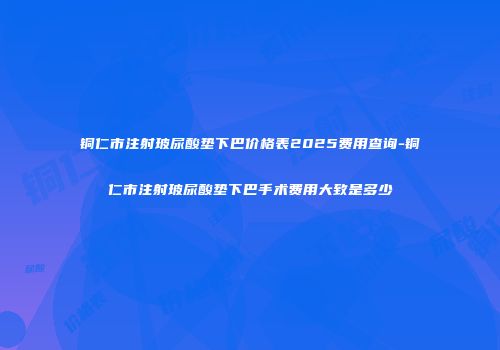 铜仁市注射玻尿酸垫下巴价格表2025费用查询-铜仁市注射玻尿酸垫下巴手术费用大致是多少