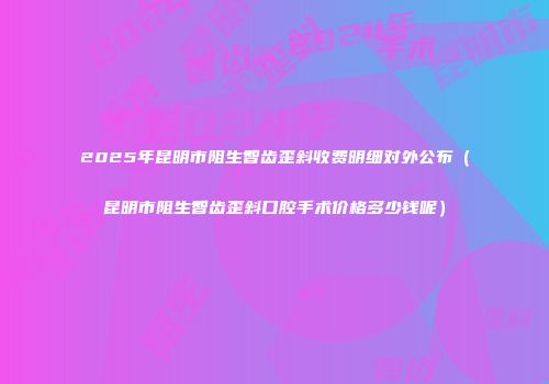 2025年昆明市阻生智齿歪斜收费明细对外公布（昆明市阻生智齿歪斜口腔手术价格多少钱呢）