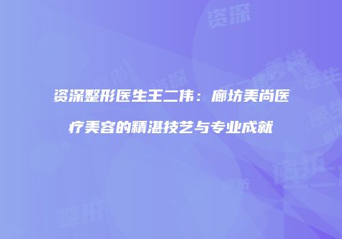 资深整形医生王二伟：廊坊美尚医疗美容的精湛技艺与专业成就